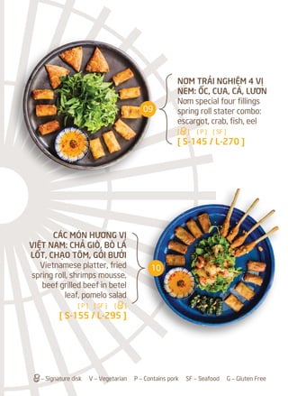 a– Signature disk V – Vegetarian P – Contains pork SF – Seafood G – Gluten Free
NƠM TRẢI NGHIỆM 4 VỊ
NEM: ỐC, CUA, CÁ, LƯƠN
Nơm special four fillings
spring roll stater combo:
escargot, crab, fish, eel
[a] [ P ] [ SF ]
[ S-145 / L-270 ]
CÁC MÓN HƯƠNG VỊ
VIỆT NAM: CHẢ GIÒ, BÒ LÁ
LỐT, CHẠO TÔM, GỎI BƯỞI
Vietnamese platter, fried
spring roll, shrimps mousse,
beef grilled beef in betel
leaf, pomelo salad
[ P ] [ SF ] [a]
[ S-155 / L-295 ]
09
10
 