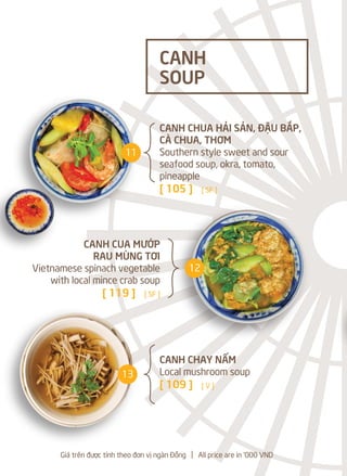 CANH CHUA HẢI SẢN, ĐẬU BẮP,
CÀ CHUA, THƠM
Southern style sweet and sour
seafood soup, okra, tomato,
pineapple
[ 105 ] [ SF ]
CANH CUA MƯỚP
RAU MÙNG TƠI
Vietnamese spinach vegetable
with local mince crab soup
[ 119 ] [ SF ]
CANH CHAY NẤM
Local mushroom soup
[ 109 ] [ V ]
CANH
SOUP
Giá trên được tính theo đơn vị ngàn Đồng l All price are in '000 VND
11
12
13
 