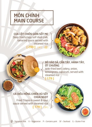 BÒ XÀO SẢ, CẦN TÂY, HÀNH TÂY,
ỚT CHUÔNG
Wok-fried beef, celery, onion,
lemongrass, capsicum, served with
steamed rice
[ 179 ]
CUA LỘT CHIÊN GIÒN SỐT ME
Deep fried crispy solf shell crab,
tamarind sauce served with
steamed rice
[ 299 ] [ SF ] [a]
CÁ DIÊU HỒNG CHIÊN XÙ SỐT
CHUA NGỌT
Fried Tilapia in sweet & sour
sauce served with steamed rice
[ 179 ] [ SF ]
MÓN CHÍNH
MAIN COURSE
a– Signature disk V – Vegetarian P – Contains pork SF – Seafood G – Gluten Free
14
15
16
 