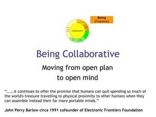 Being Collaborative Moving from open plan  to open mind  “ .....it continues to offer the promise that humans can quit spending so much of the world's treasure travelling to physical proximity to other humans when they can assemble instead their far more portable minds.”  John Perry Barlow circa 1991 cofounder of Electronic Frontiers Foundation   