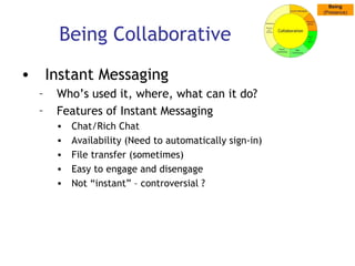 Being Collaborative Instant Messaging Who’s used it, where, what can it do? Features of Instant Messaging Chat/Rich Chat Availability (Need to automatically sign-in)  File transfer (sometimes) Easy to engage and disengage Not “instant” – controversial ? 