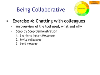 Being Collaborative Exercise 4: Chatting with colleagues An overview of the tool used, what and why Step by Step demonstration Sign-in to Instant Messenger Invite colleagues Send message 