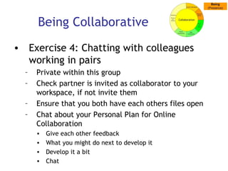 Being Collaborative Exercise 4: Chatting with colleagues working in pairs Private within this group Check partner is invited as collaborator to your  workspace, if not invite them Ensure that you both have each others files open Chat about your Personal Plan for Online Collaboration  Give each other feedback What you might do next to develop it Develop it a bit Chat 