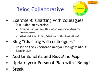 Being Collaborative Exercise 4: Chatting with colleagues Discussion on exercise Observations on results – what are some ideas for development What did it feel like, What were the limitations? Blog “Chatting with colleagues” Describe the experience and you thoughts about future use Add to Benefits and Risk Mind Map Update your Personal Plan with “Being” Break 