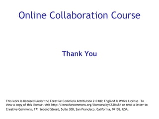 Online Collaboration Course Thank You This work is licensed under the Creative Commons Attribution 2.0 UK: England & Wales License. To view a copy of this license, visit http://creativecommons.org/licenses/by/2.0/uk/ or send a letter to Creative Commons, 171 Second Street, Suite 300, San Francisco, California, 94105, USA.   