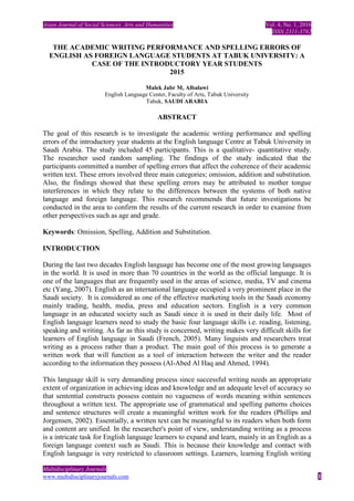 Asian Journal of Social Sciences, Arts and Humanities Vol. 4, No. 1, 2016
ISSN 2311-3782
Multidisciplinary Journals
www.multidisciplinaryjournals.com 1
THE ACADEMIC WRITING PERFORMANCE AND SPELLING ERRORS OF
ENGLISH AS FOREIGN LANGUAGE STUDENTS AT TABUK UNIVERSITY: A
CASE OF THE INTRODUCTORY YEAR STUDENTS
2015
Malek Jabr M, Albalawi
English Language Center, Faculty of Arts, Tabuk University
Tabuk, SAUDI ARABIA
ABSTRACT
The goal of this research is to investigate the academic writing performance and spelling
errors of the introductory year students at the English language Centre at Tabuk University in
Saudi Arabia. The study included 45 participants. This is a qualitative- quantitative study.
The researcher used random sampling. The findings of the study indicated that the
participants committed a number of spelling errors that affect the coherence of their academic
written text. These errors involved three main categories; omission, addition and substitution.
Also, the findings showed that these spelling errors may be attributed to mother tongue
interferences in which they relate to the differences between the systems of both native
language and foreign language. This research recommends that future investigations be
conducted in the area to confirm the results of the current research in order to examine from
other perspectives such as age and grade.
Keywords: Omission, Spelling, Addition and Substitution.
INTRODUCTION
During the last two decades English language has become one of the most growing languages
in the world. It is used in more than 70 countries in the world as the official language. It is
one of the languages that are frequently used in the areas of science, media, TV and cinema
etc (Yang, 2007). English as an international language occupied a very prominent place in the
Saudi society. It is considered as one of the effective marketing tools in the Saudi economy
mainly trading, health, media, press and education sectors. English is a very common
language in an educated society such as Saudi since it is used in their daily life. Most of
English language learners need to study the basic four language skills i.e. reading, listening,
speaking and writing. As far as this study is concerned, writing makes very difficult skills for
learners of English language in Saudi (French, 2005). Many linguists and researchers treat
writing as a process rather than a product. The main goal of this process is to generate a
written work that will function as a tool of interaction between the writer and the reader
according to the information they possess (Al-Abed Al Haq and Ahmed, 1994).
This language skill is very demanding process since successful writing needs an appropriate
extent of organization in achieving ideas and knowledge and an adequate level of accuracy so
that sentential constructs possess contain no vagueness of words meaning within sentences
throughout a written text. The appropriate use of grammatical and spelling patterns choices
and sentence structures will create a meaningful written work for the readers (Phillips and
Jorgensen, 2002). Essentially, a written text can be meaningful to its readers when both form
and content are unified. In the researcher's point of view, understanding writing as a process
is a intricate task for English language learners to expand and learn, mainly in an English as a
foreign language context such as Saudi. This is because their knowledge and contact with
English language is very restricted to classroom settings. Learners, learning English writing
 