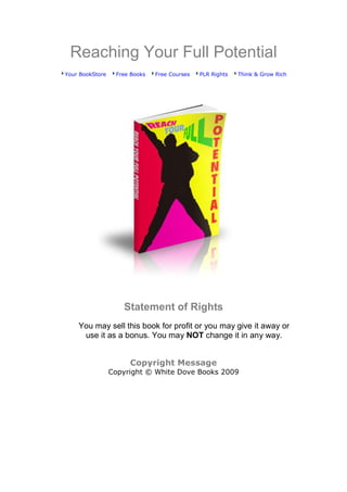 Reaching Your Full Potential
Your BookStore    Free Books   Free Courses   PLR Rights   Think & Grow Rich




                    Statement of Rights
    You may sell this book for profit or you may give it away or
     use it as a bonus. You may NOT change it in any way.


                      Copyright Message
                 Copyright © White Dove Books 2009
 