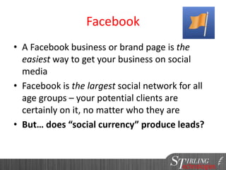 Facebook
• A Facebook business or brand page is the
easiest way to get your business on social
media
• Facebook is the largest social network for all
age groups – your potential clients are
certainly on it, no matter who they are
• But… does “social currency” produce leads?
 