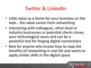 Twitter & LinkedIn
• Little value as a home for your business on the
web… the value comes from networking
• Interacting with colleagues, other local or
industry businesses or potential clients shows
your technological savvy and can be a
powerful tool for forging digital connections
• Best for anyone who knows how to reap the
benefits of networking in real life and wants to
apply similar skills in the digital space
 