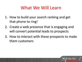 What We Will Learn
1. How to build your search ranking and get
that phone to ring!
2. Create a web presence that is engaging and
will convert potential leads to prospects
3. How to interact with these prospects to make
them customers
 