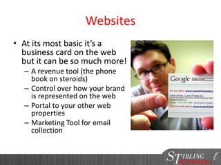 Websites
• At its most basic it’s a
business card on the web
but it can be so much more!
– A revenue tool (the phone
book on steroids)
– Control over how your brand
is represented on the web
– Portal to your other web
properties
– Marketing Tool for email
collection
 