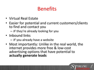 Benefits
• Virtual Real Estate
• Easier for potential and current customers/clients
to find and contact you
– IF they’re already looking for you
• Inbound links
– IF you already have a website
• Most importantly: Unlike in the real world, the
internet provides more free & low-cost
advertising options that have potential to
actually generate leads
 