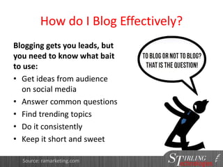 How do I Blog Effectively?
Blogging gets you leads, but
you need to know what bait
to use:
• Get ideas from audience
on social media
• Answer common questions
• Find trending topics
• Do it consistently
• Keep it short and sweet
Source: ramarketing.com
 