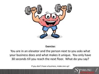 Audience Exercise
You are in an elevator and the person next to you asks what
your business does and what makes it unique. You only have
30 seconds till you reach the next floor. What do you say?
If you don’t have a business, make one up!
Exercise:
 