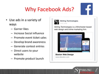 Why Facebook Ads?
• Use ads in a variety of
ways
– Garner likes
– Increase Social influence
– Promote event ticket sales
– Develop brand awareness
– Generate contest entries
– Direct users to your
website
– Promote product launch
 