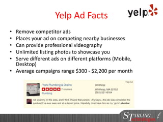 82
Yelp Ad Facts
• Remove competitor ads
• Places your ad on competing nearby businesses
• Can provide professional videography
• Unlimited listing photos to showcase you
• Serve different ads on different platforms (Mobile,
Desktop)
• Average campaigns range $300 - $2,200 per month
82
 