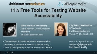 1
11½ Free Tools for Testing Website
Accessibility
David Berman (Presenter)
David Berman Communications
President
www.davidberman.com
 Type questions in the window during the presentation
 Recording of presentation will be available for replay
 A link to live captioning can be found in the chat window
Lily Bond (Moderator)
3Play Media
lily@3playmedia.com
Tel: (617) 764-5189 x119
www.3playmedia.com
twitter: @3playmedia
live tweet: #a11y
 