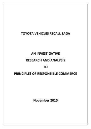  
 
                      
       TOYOTA VEHICLES RECALL SAGA 
                      
                      
             AN INVESTIGATIVE  
          RESEARCH AND ANALYSIS  
                    TO 
    PRINCIPLES OF RESPONSIBLE COMMERCE 
                      
                      
                      
              November 2010 
 