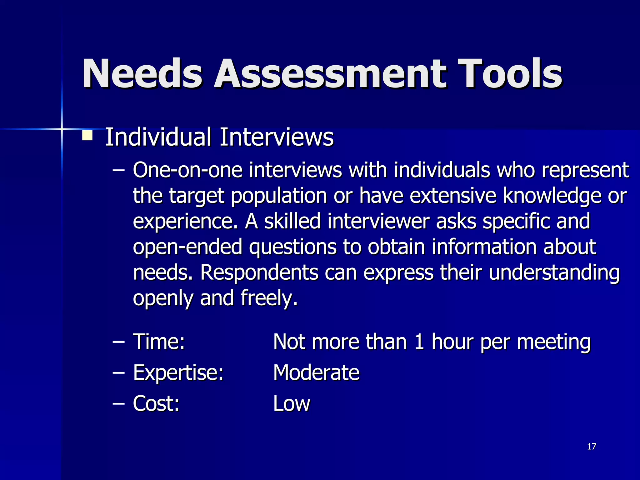 Needs Assessment Tools Individual Interviews One-on-one interviews with individuals who represent the target population or have extensive knowledge or experience. A skilled interviewer asks specific and open-ended questions to obtain information about needs. Respondents can express their understanding openly and freely. Time:  Not more than 1 hour per meeting Expertise: Moderate Cost: Low 