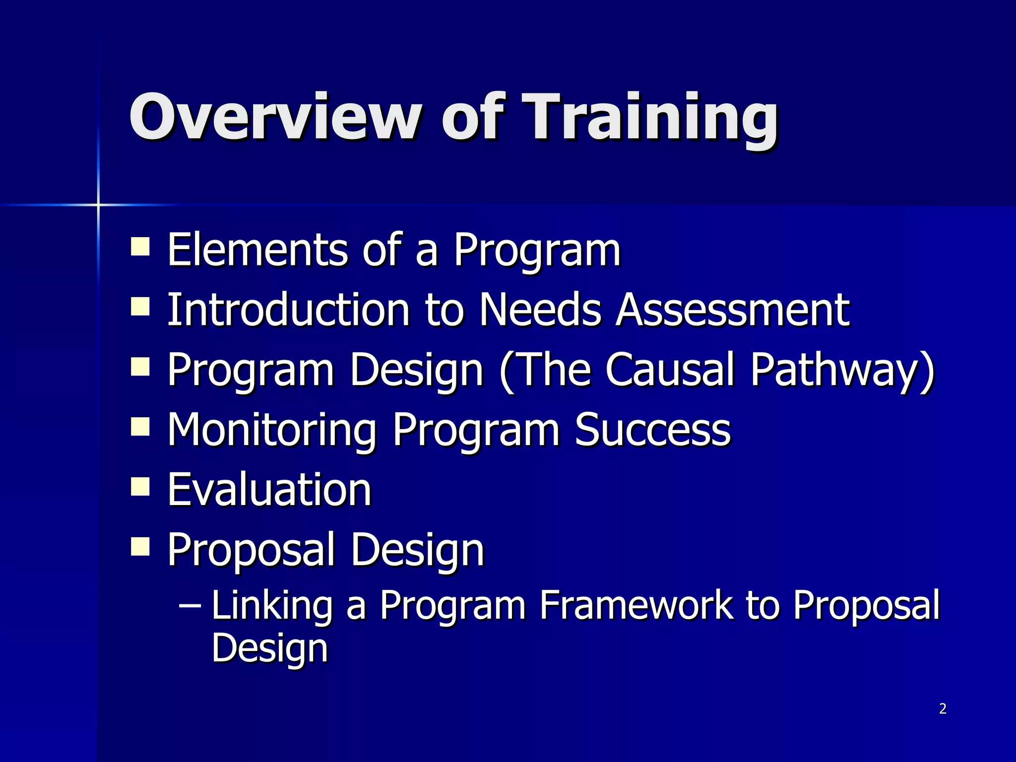 Overview of Training Elements of a Program Introduction to Needs Assessment Program Design (The Causal Pathway) Monitoring Program Success Evaluation Proposal Design Linking a Program Framework to Proposal Design 
