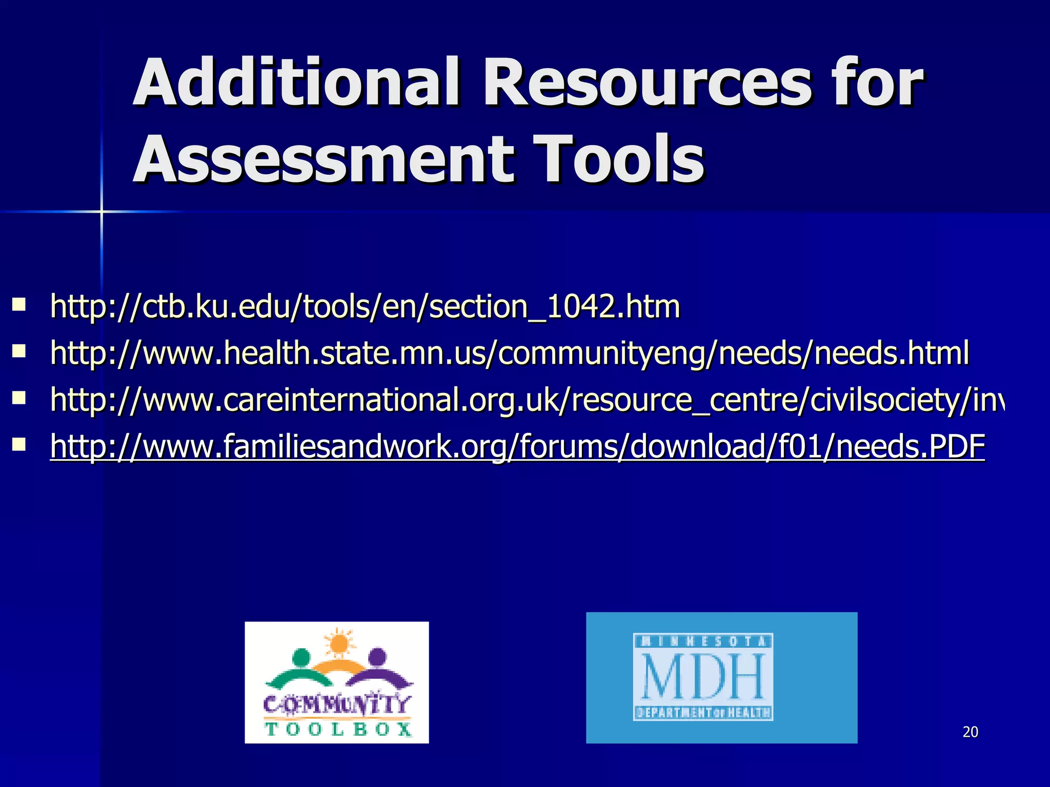 Additional Resources for Assessment Tools http://ctb.ku.edu/tools/en/section_1042.htm http://www.health.state.mn.us/communityeng/needs/needs.html http://www.careinternational.org.uk/resource_centre/civilsociety/inventory_of_resources/section_2/section_a/a10_somalia_capacity_assessment_tool.pdf http://www.familiesandwork.org/forums/download/f01/needs.PDF 