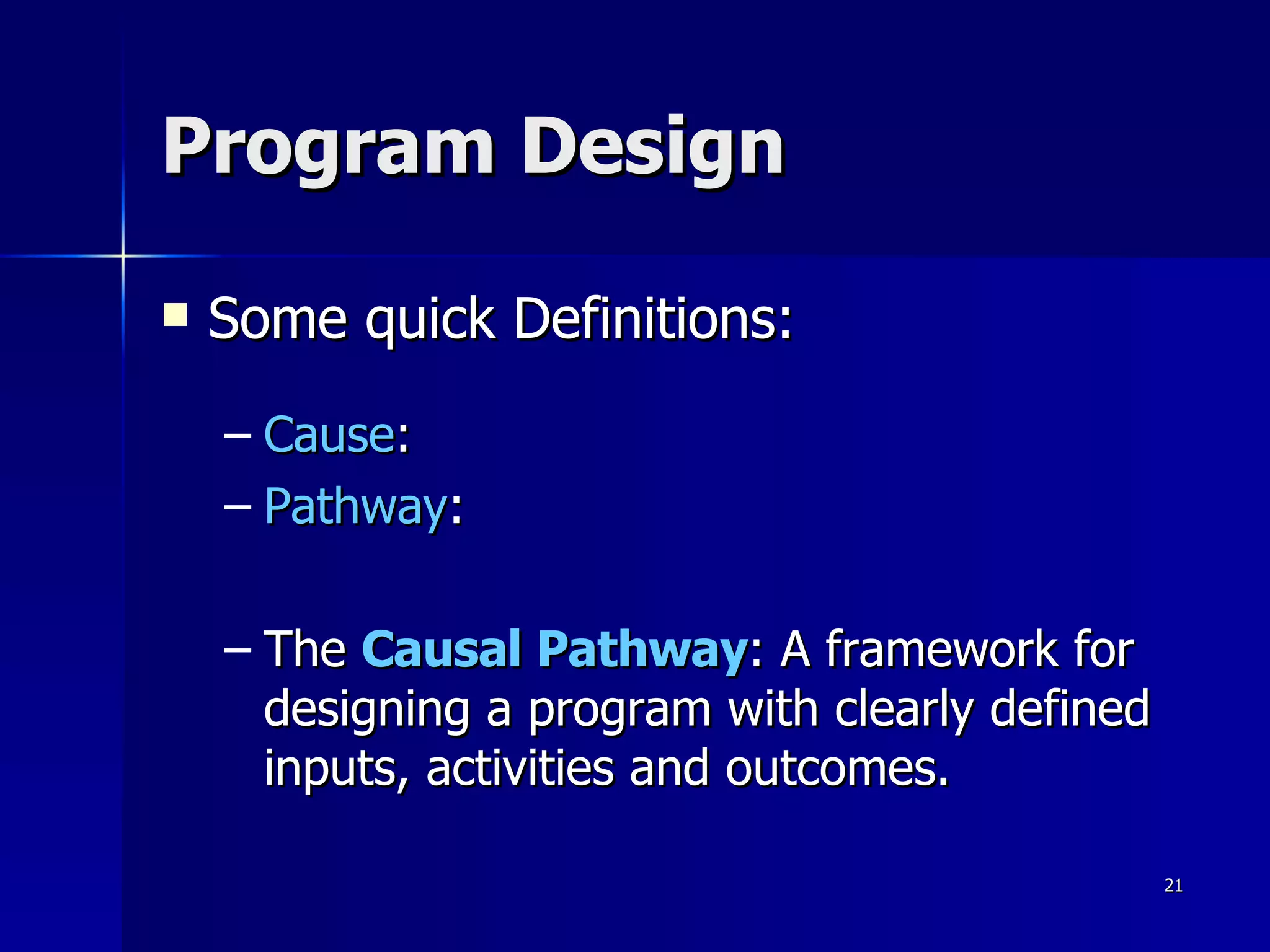 Program Design Some quick Definitions: Cause : Pathway : The  Causal Pathway : A framework for designing a program with clearly defined inputs, activities and outcomes. 