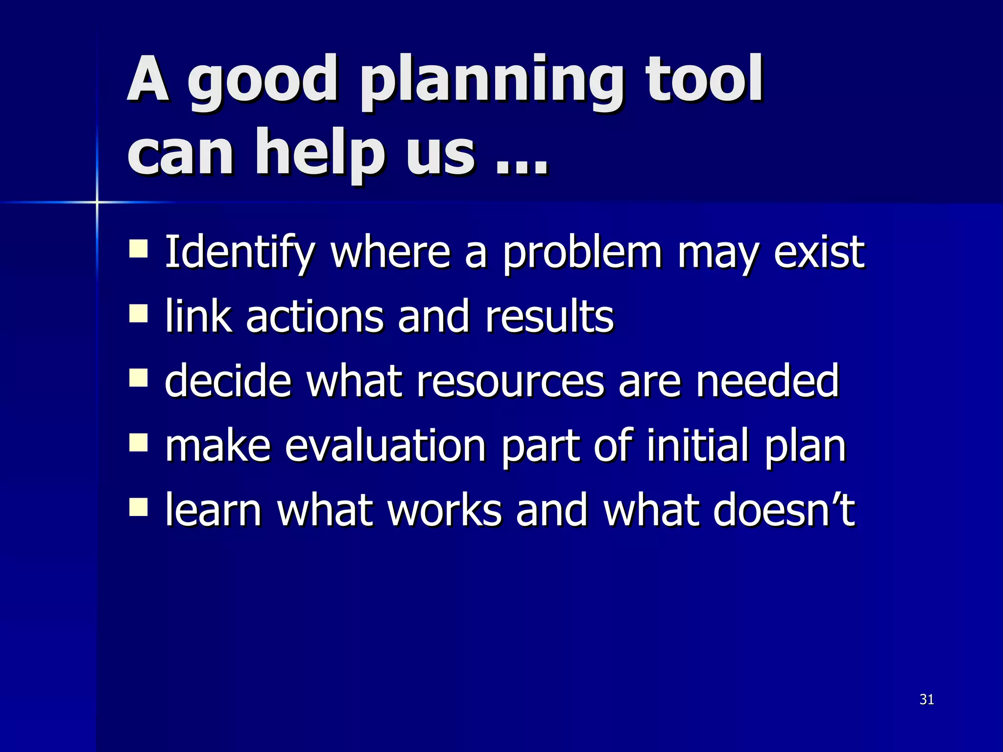 A good planning tool  can help us ... Identify where a problem may exist link actions and results decide what resources are needed make evaluation part of initial plan learn what works and what doesn’t 