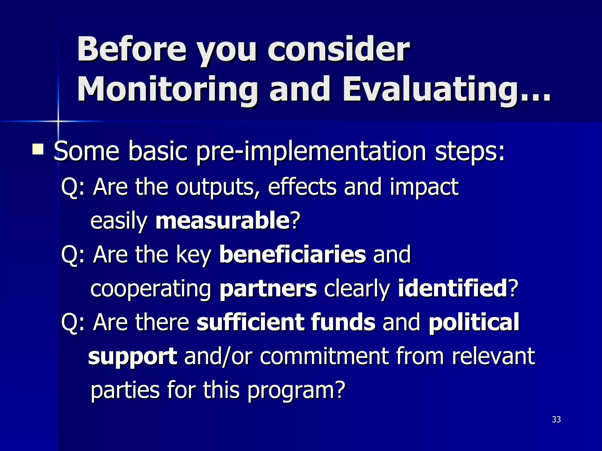 Before you consider Monitoring and Evaluating… Some basic pre-implementation steps: Q: Are the outputs, effects and impact  easily  measurable ? Q: Are the key  beneficiaries  and cooperating  partners  clearly  identified ? Q: Are there  sufficient funds  and  political  support  and/or commitment from relevant  parties for this program? 