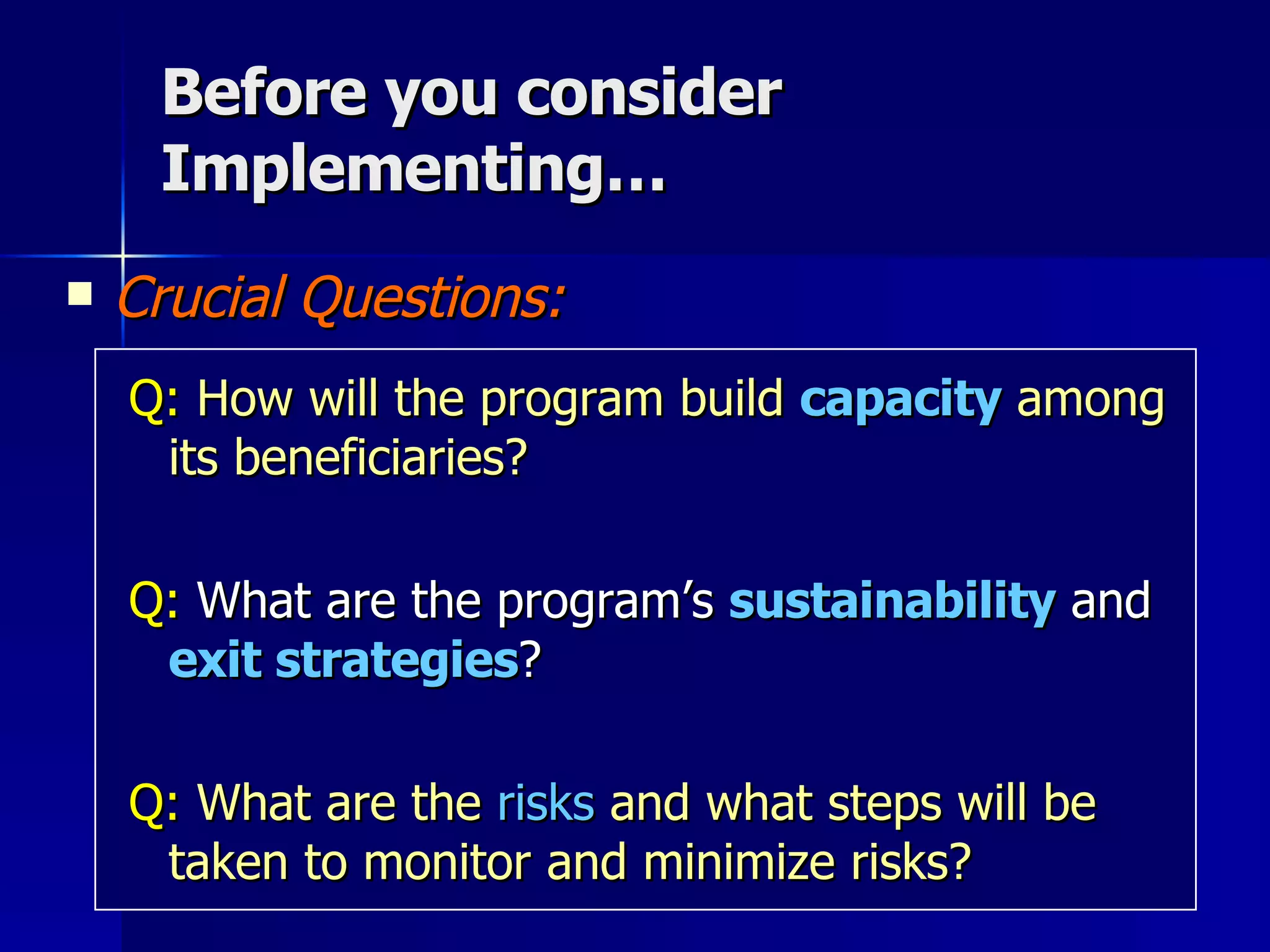 Before you consider Implementing… Crucial Questions: Q:  How will the program build   capacity   among its beneficiaries? Q:  What are the program’s  sustainability  and  exit strategies ?  Q:   What are the   risks   and what steps will be taken to monitor and minimize risks? 