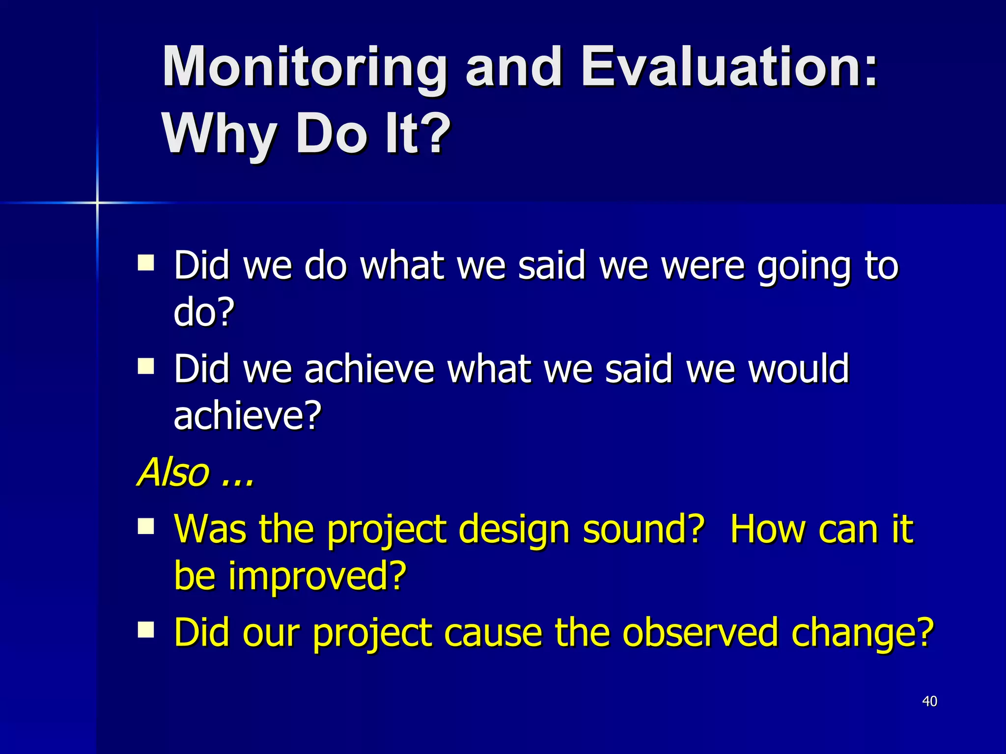 Monitoring and Evaluation: Why Do It? Did we do what we said we were going to do? Did we achieve what we said we would achieve? Also ... Was the project design sound?  How can it be improved? Did our project cause the observed change? 