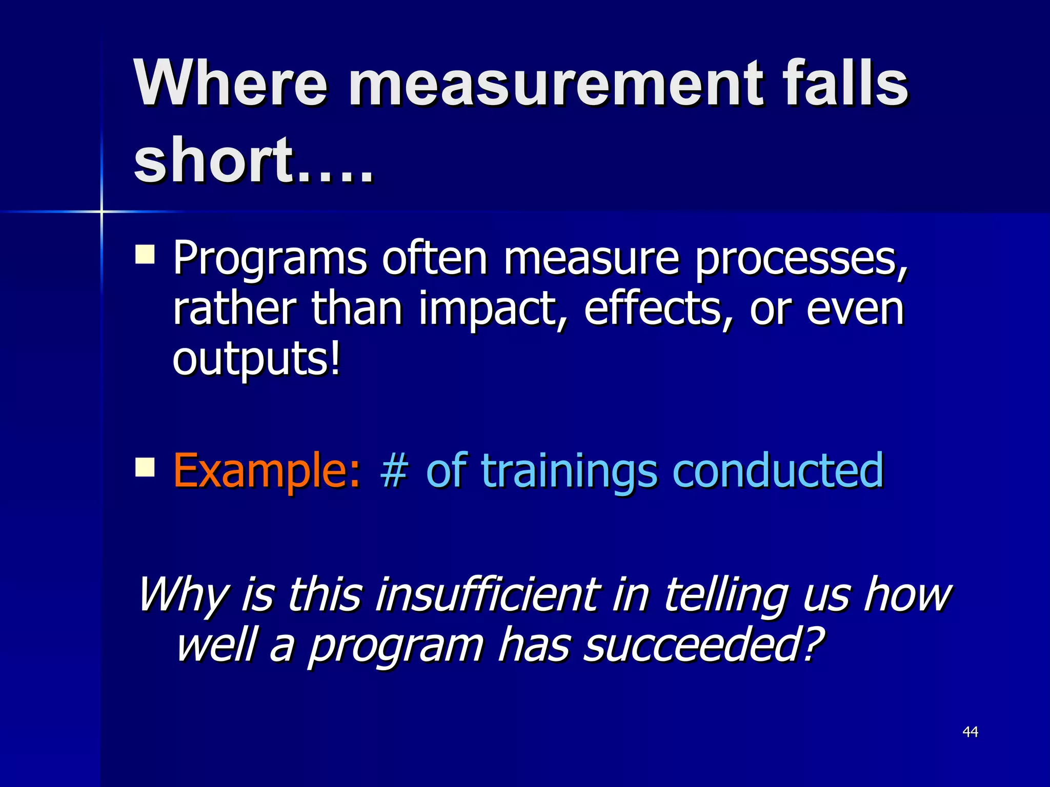 Where measurement falls short…. Programs often measure processes, rather than impact, effects, or even outputs! Example:   # of trainings conducted Why is this insufficient in telling us how well a program has succeeded? 