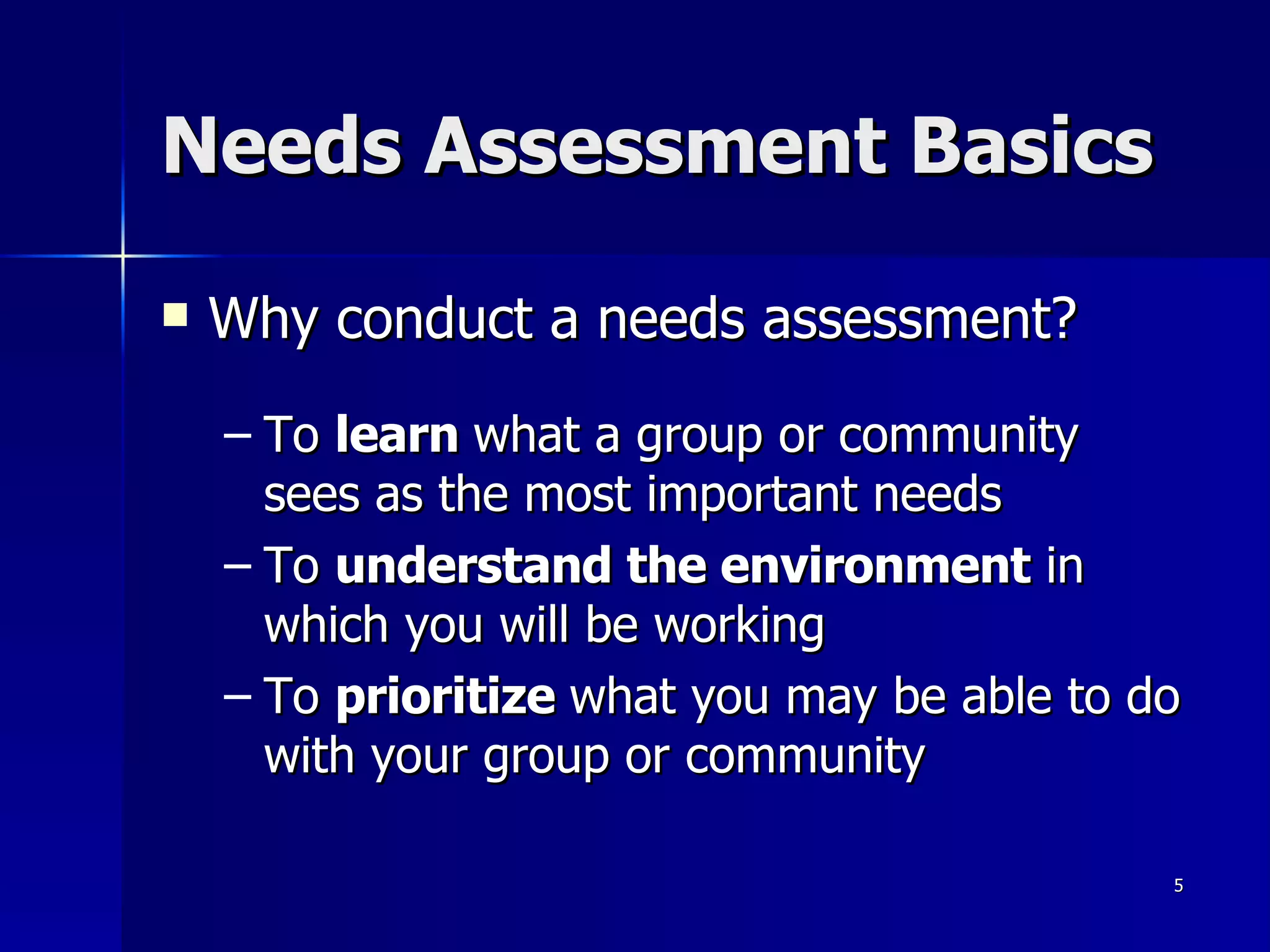 Needs Assessment Basics Why conduct a needs assessment? To  learn  what a group or community sees as the most important needs To  understand the environment  in which you will be working To  prioritize  what you may be able to do with your group or community 