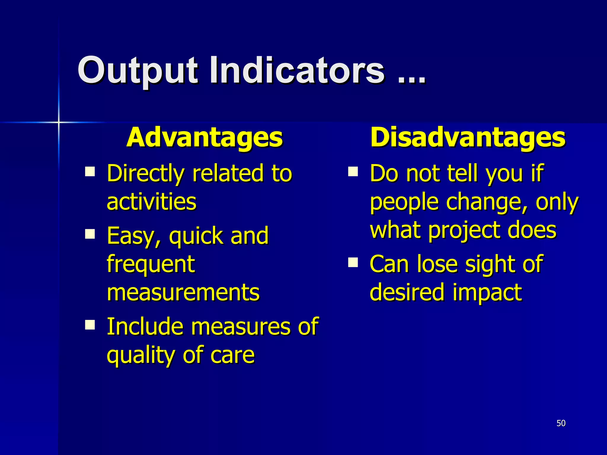 Output Indicators ... Advantages Directly related to activities Easy, quick and frequent measurements Include measures of quality of care Disadvantages Do not tell you if people change, only what project does Can lose sight of desired impact 