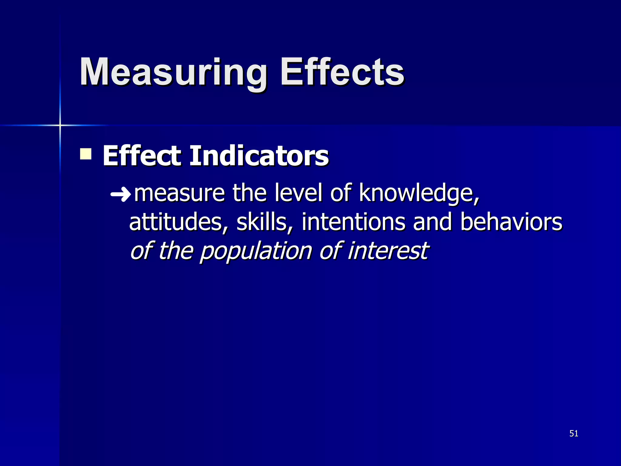 Measuring Effects Effect Indicators measure the level of knowledge, attitudes, skills, intentions and behaviors  of the population of interest 
