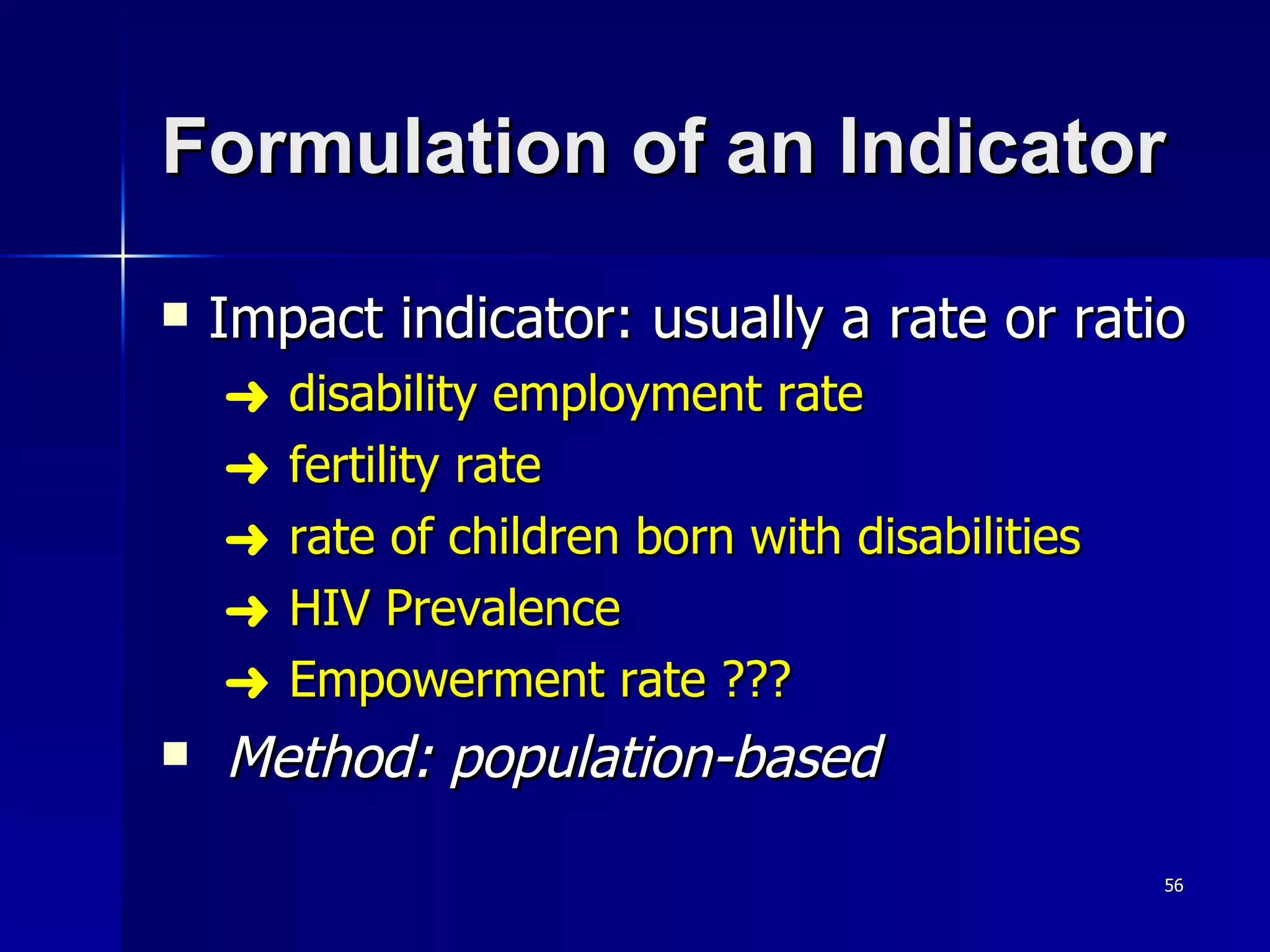 Formulation of an Indicator Impact indicator: usually a rate or ratio disability employment rate fertility rate rate of children born with disabilities HIV Prevalence Empowerment rate ??? Method: population-based 