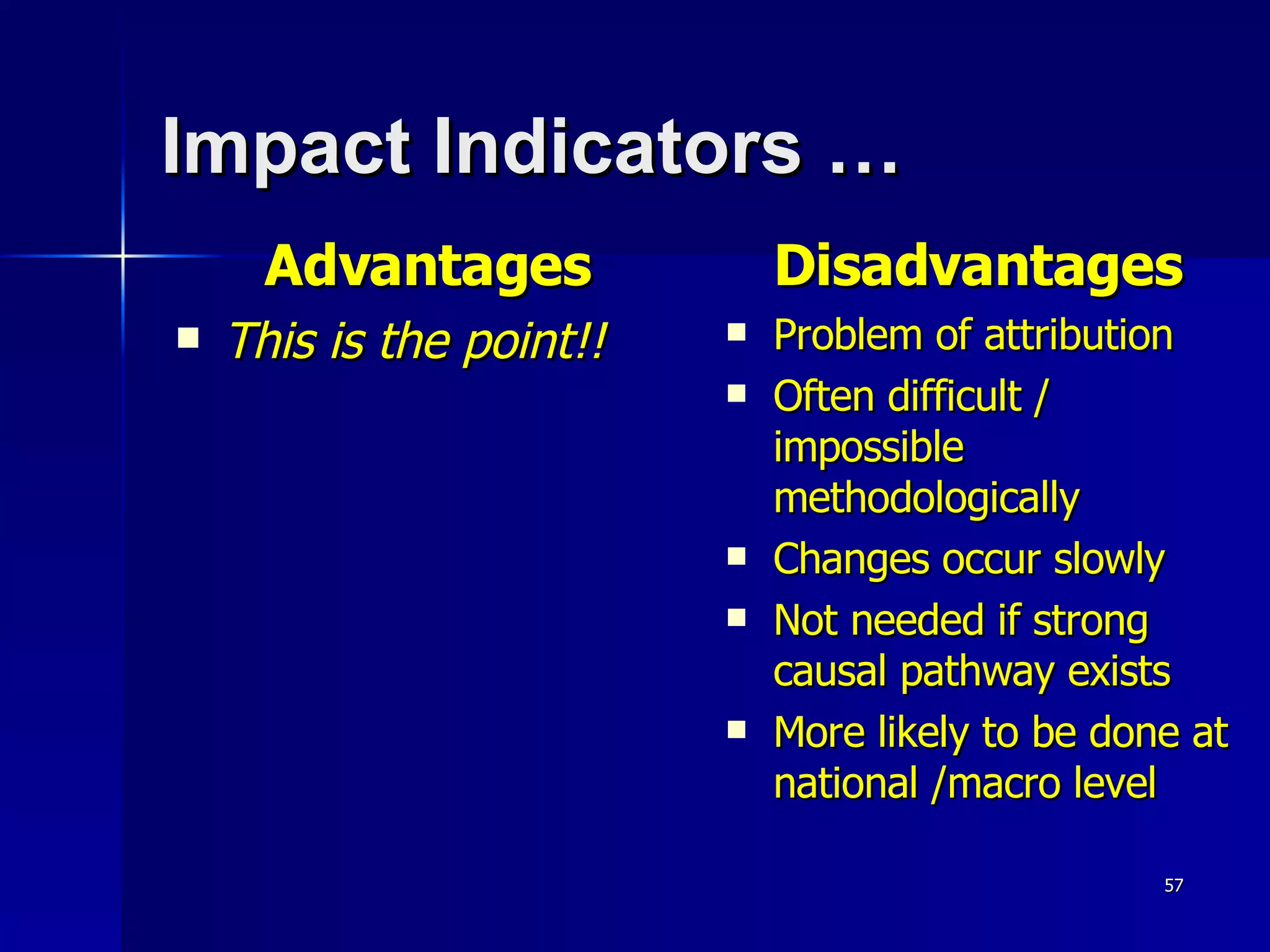 Impact Indicators …   Advantages This is the point!! Disadvantages Problem of attribution Often difficult / impossible methodologically Changes occur slowly Not needed if strong causal pathway exists More likely to be done at national /macro level 