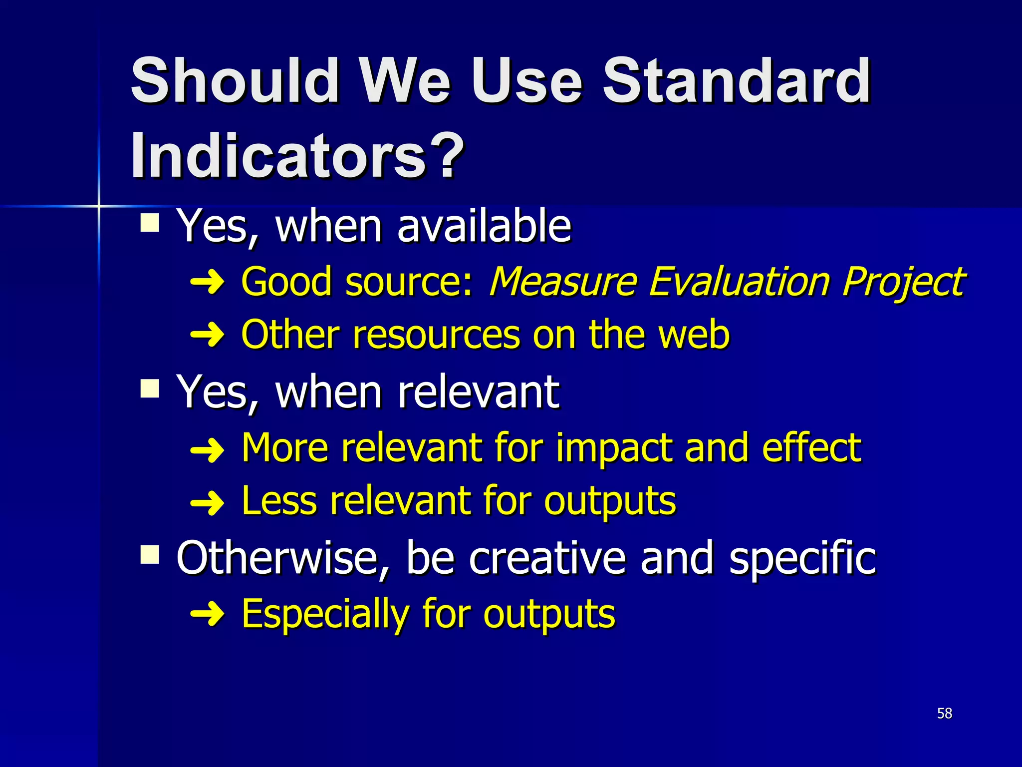 Should We Use Standard Indicators? Yes, when available     Good source:  Measure Evaluation Project      Other resources on the web Yes, when relevant More relevant for impact and effect Less relevant for outputs Otherwise, be creative and specific    Especially for outputs 