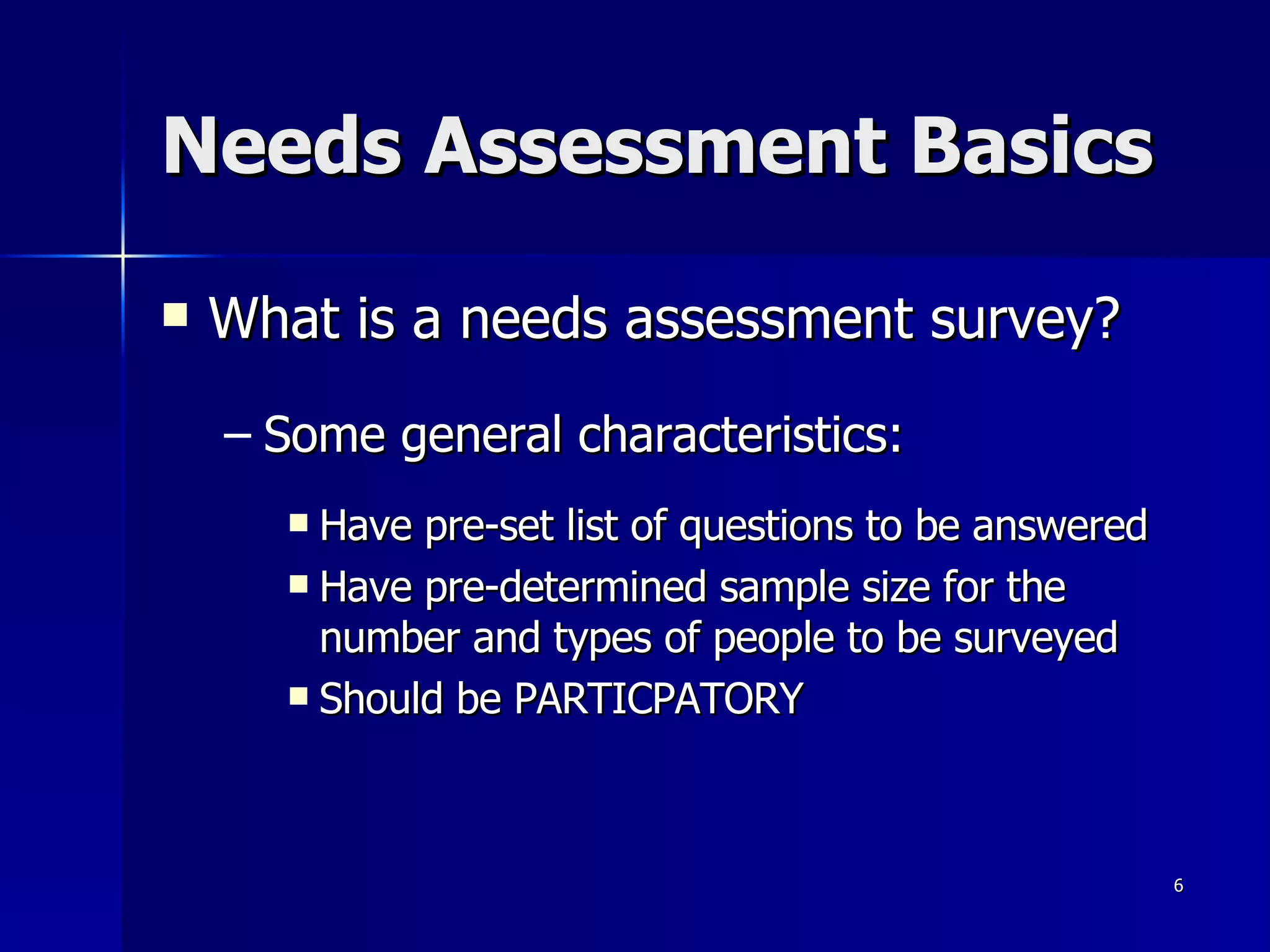 Needs Assessment Basics What is a needs assessment survey? Some general characteristics: Have pre-set list of questions to be answered Have pre-determined sample size for the number and types of people to be surveyed Should be PARTICPATORY 
