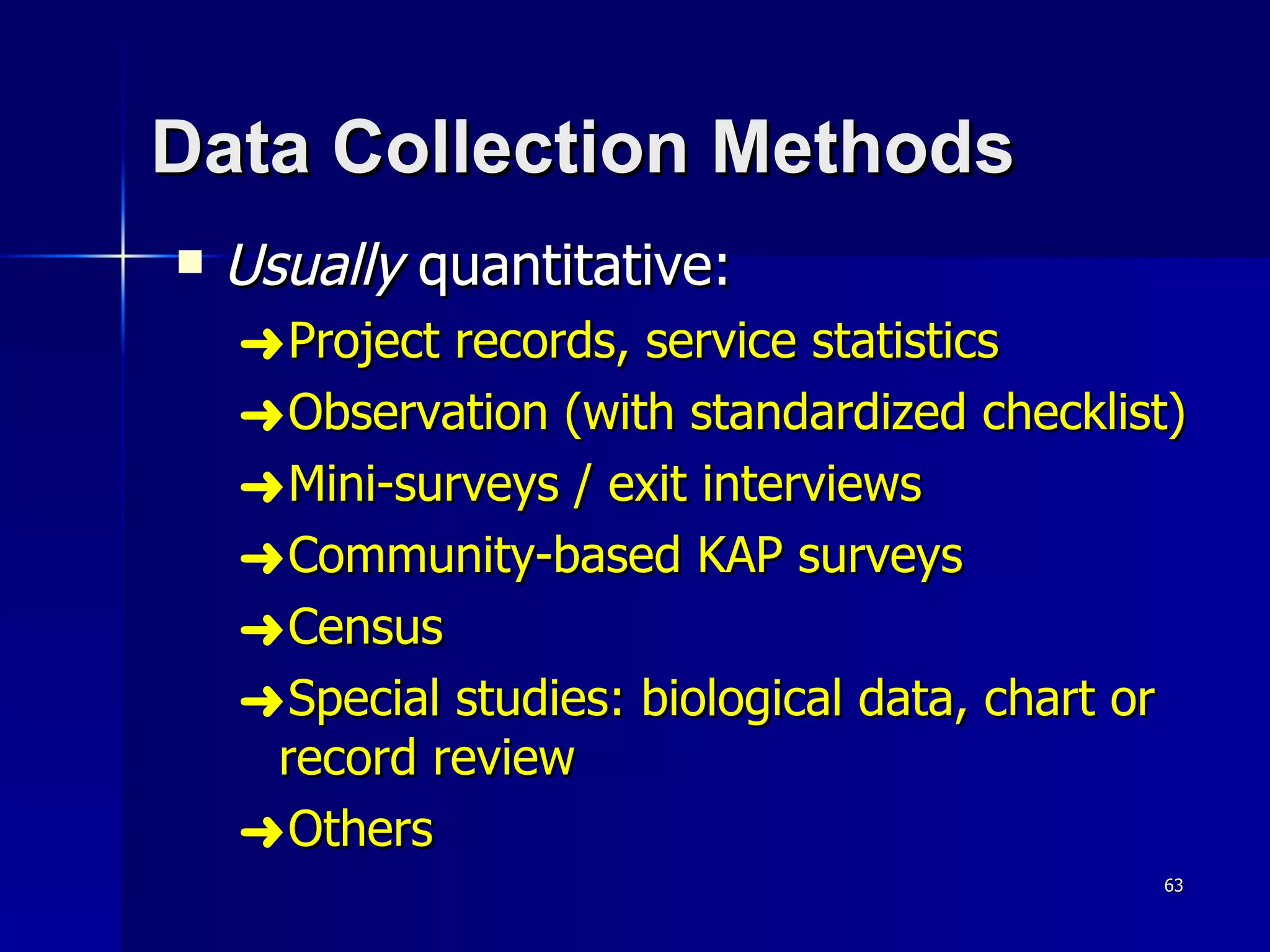 Data Collection Methods Usually  quantitative: Project records, service statistics Observation (with standardized checklist) Mini-surveys / exit interviews Community-based KAP surveys Census Special studies: biological data, chart or record review Others 