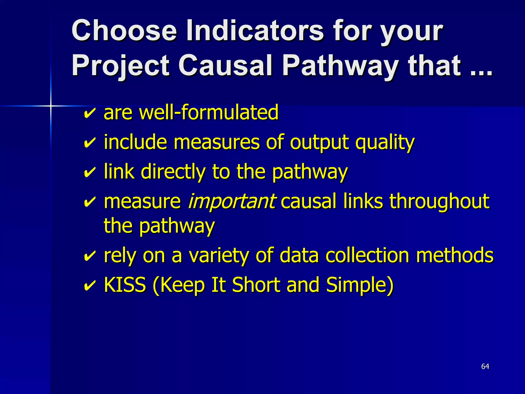 Choose Indicators for your  Project Causal Pathway that ... are well-formulated  include measures of output quality link directly to the pathway measure  important  causal links throughout the pathway rely on a variety of data collection methods KISS (Keep It Short and Simple) 