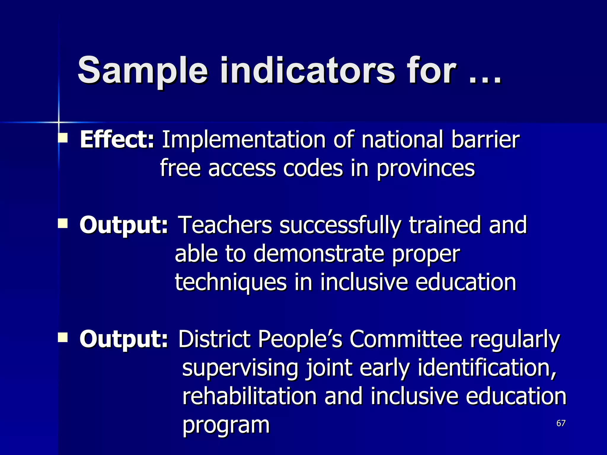 Sample indicators for …  Effect:  Implementation of national barrier  free access codes in provinces Output: Teachers successfully trained and  able to demonstrate proper  techniques in inclusive education Output: District People’s Committee regularly  supervising joint early identification,  rehabilitation and inclusive education  program 