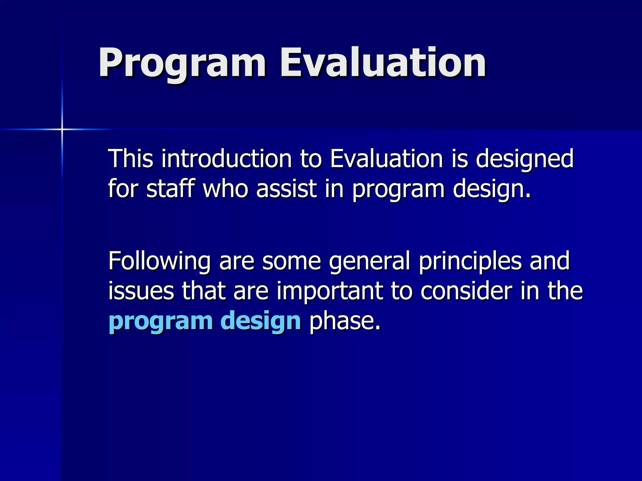 Program Evaluation This introduction to Evaluation is designed for staff who assist in program design. Following are some general principles and issues that are important to consider in the  program design  phase. 