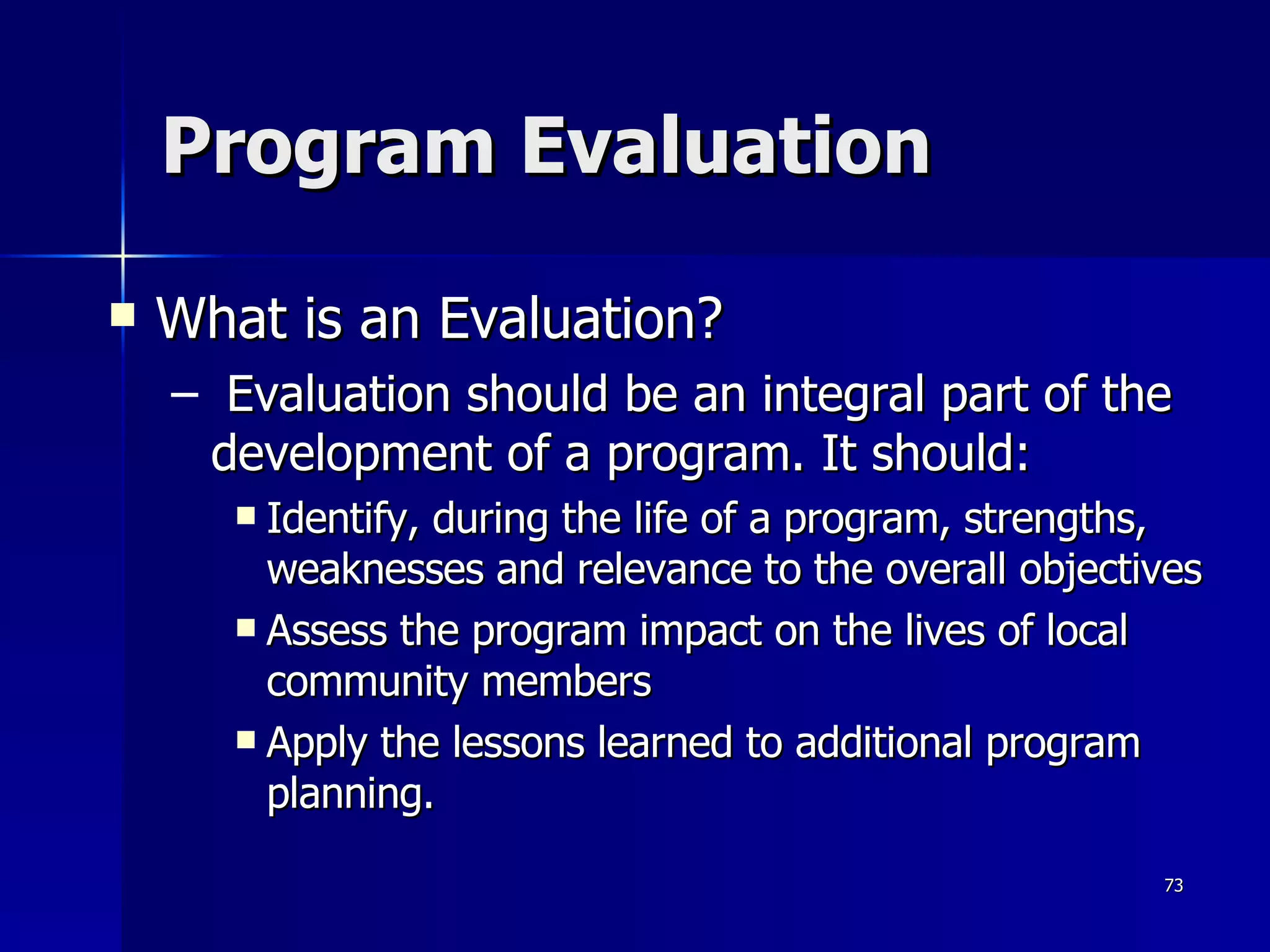 Program Evaluation What is an Evaluation? Evaluation should be an integral part of the development of a program. It should:  Identify, during the life of a program, strengths, weaknesses and relevance to the overall objectives Assess the program impact on the lives of local community members Apply the lessons learned to additional program planning.  