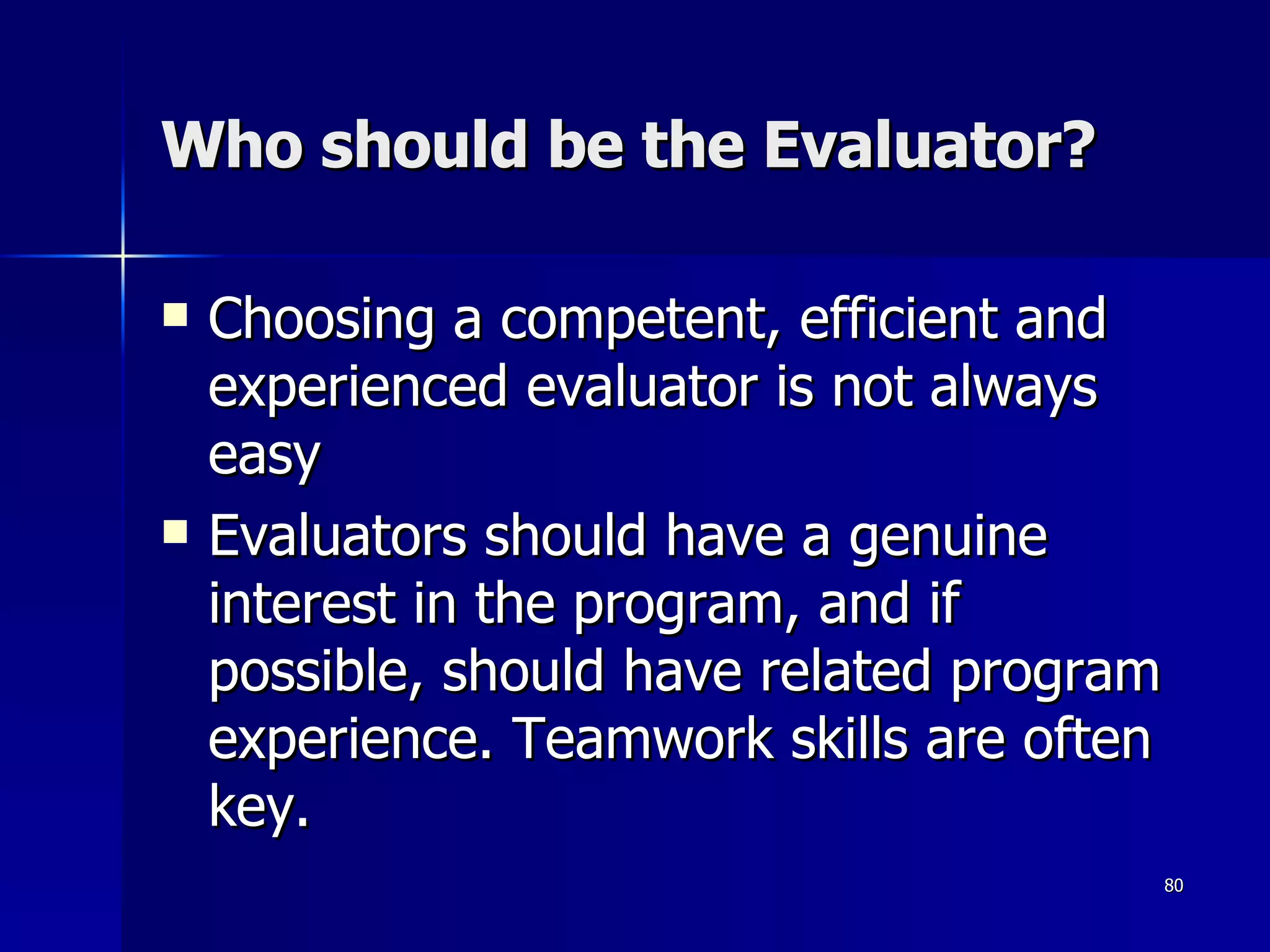 Who should be the Evaluator? Choosing a competent, efficient and experienced evaluator is not always easy Evaluators should have a genuine interest in the program, and if possible, should have related program experience. Teamwork skills are often key. 