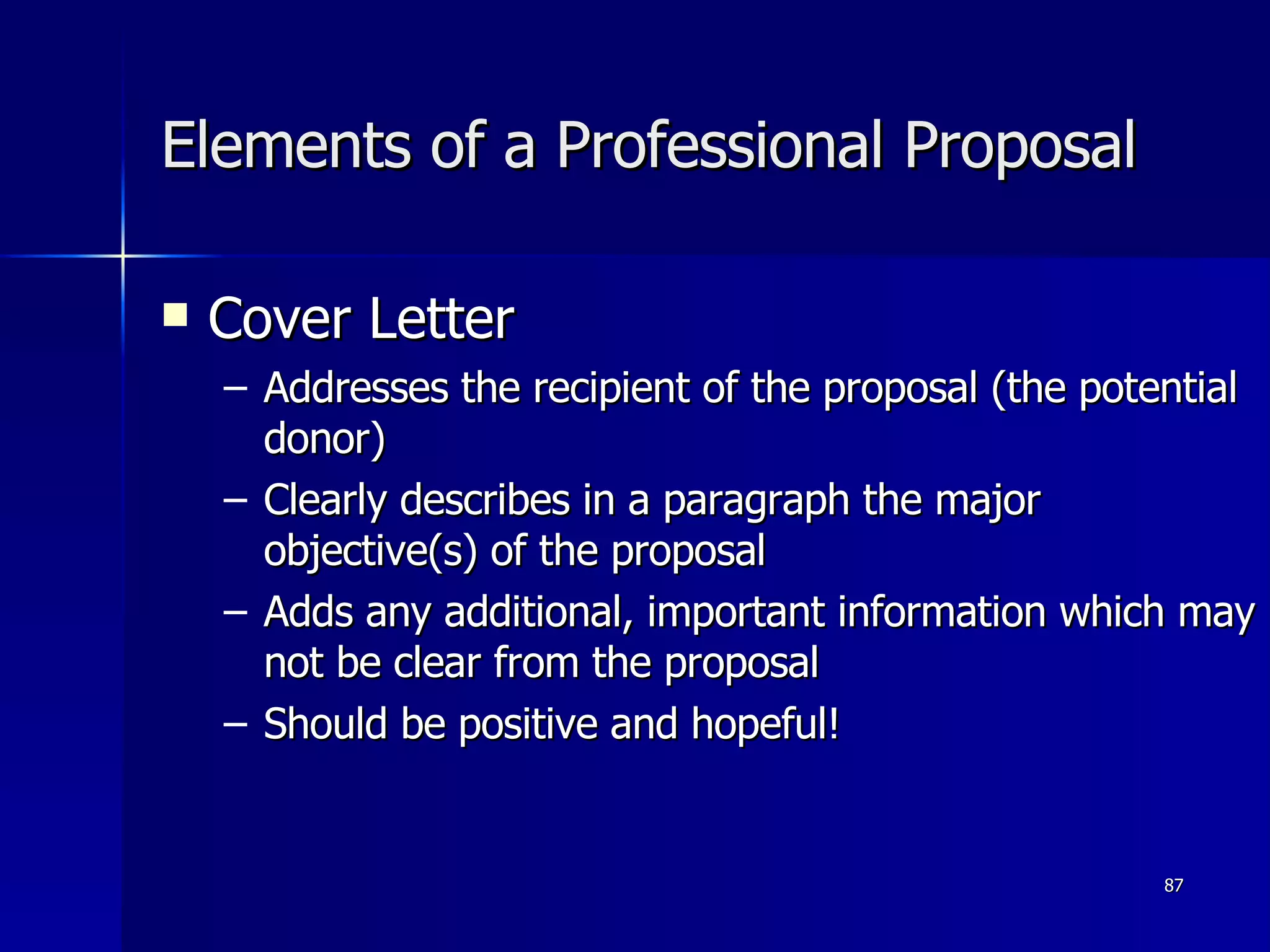 Elements of a Professional Proposal Cover Letter Addresses the recipient of the proposal (the potential donor) Clearly describes in a paragraph the major objective(s) of the proposal Adds any additional, important information which may not be clear from the proposal Should be positive and hopeful! 