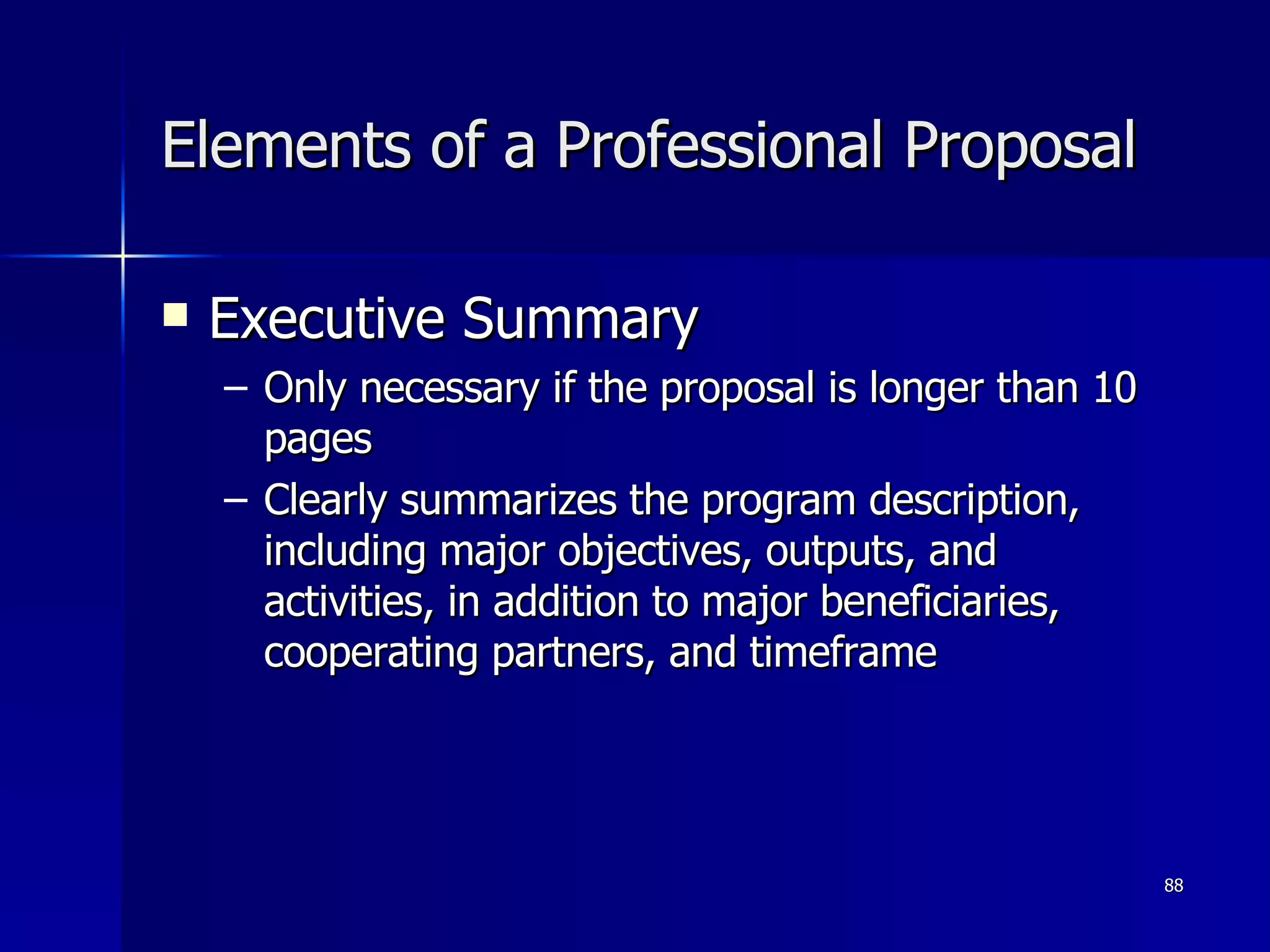 Elements of a Professional Proposal Executive Summary Only necessary if the proposal is longer than 10 pages Clearly summarizes the program description, including major objectives, outputs, and activities, in addition to major beneficiaries, cooperating partners, and timeframe 