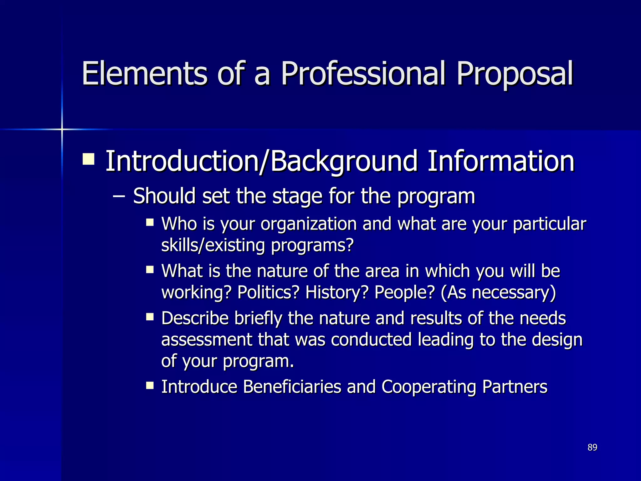 Elements of a Professional Proposal Introduction/Background Information Should set the stage for the program Who is your organization and what are your particular skills/existing programs? What is the nature of the area in which you will be working? Politics? History? People? (As necessary) Describe briefly the nature and results of the needs assessment that was conducted leading to the design of your program. Introduce Beneficiaries and Cooperating Partners  
