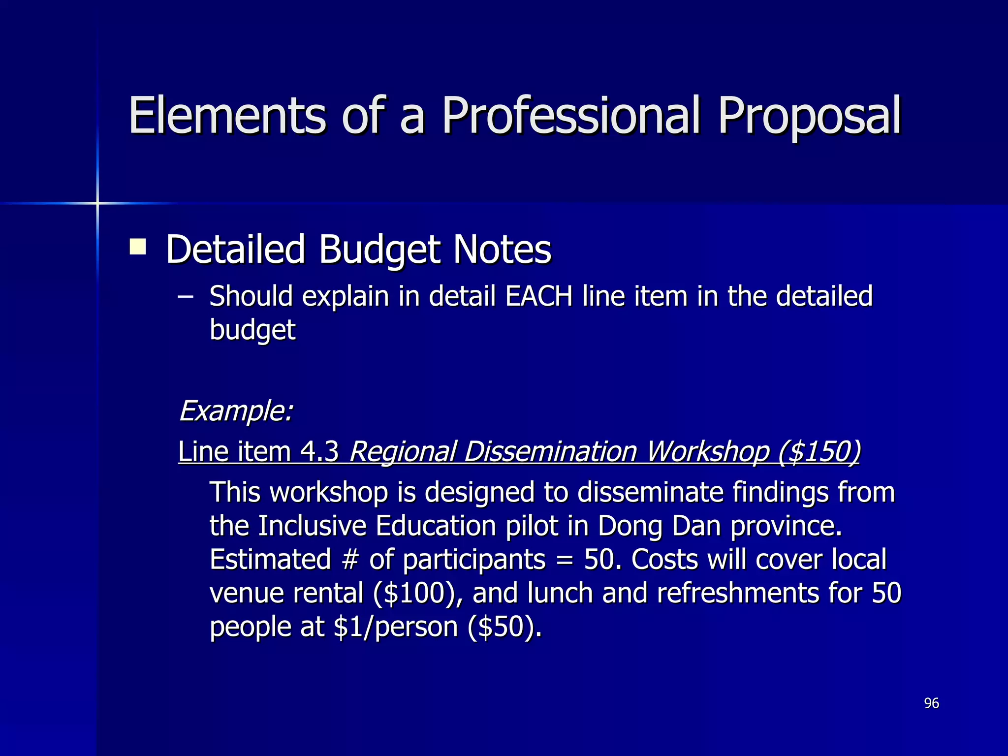 Elements of a Professional Proposal Detailed Budget Notes Should explain in detail EACH line item in the detailed budget Example: Line item 4.3  Regional Dissemination Workshop ($150) This workshop is designed to disseminate findings from the Inclusive Education pilot in Dong Dan province. Estimated # of participants = 50. Costs will cover local venue rental ($100), and lunch and refreshments for 50 people at $1/person ($50). 