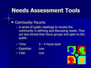Needs Assessment Tools Community Forums A series of public meetings to involve the community in defining and discussing needs. They are less formal than focus groups and open to the public. Time:  2 – 4 hours each Expertise: Low Cost: Low 