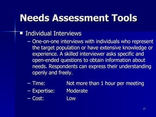 Needs Assessment Tools Individual Interviews One-on-one interviews with individuals who represent the target population or have extensive knowledge or experience. A skilled interviewer asks specific and open-ended questions to obtain information about needs. Respondents can express their understanding openly and freely. Time:  Not more than 1 hour per meeting Expertise: Moderate Cost: Low 